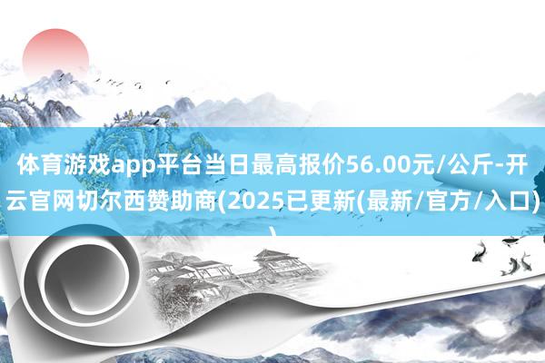 体育游戏app平台当日最高报价56.00元/公斤-开云官网切尔西赞助商(2025已更新(最新/官方/入口)