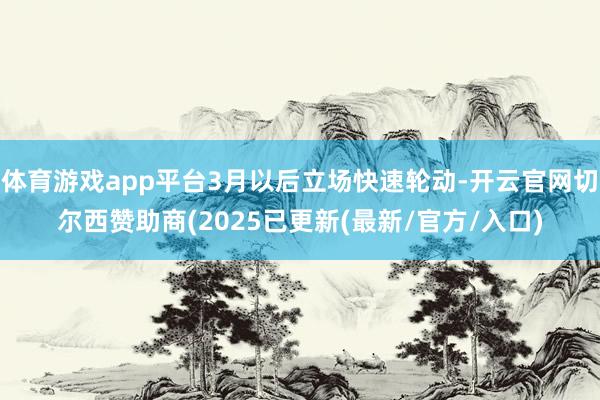 体育游戏app平台3月以后立场快速轮动-开云官网切尔西赞助商(2025已更新(最新/官方/入口)
