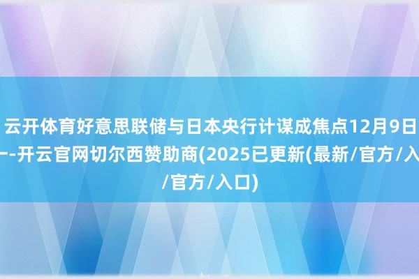 云开体育好意思联储与日本央行计谋成焦点12月9日周一-开云官网切尔西赞助商(2025已更新(最新/官方/入口)