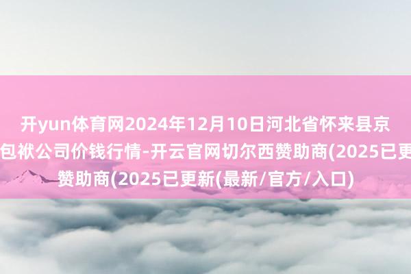 开yun体育网2024年12月10日河北省怀来县京西果菜批发市集有限包袱公司价钱行情-开云官网切尔西赞助商(2025已更新(最新/官方/入口)
