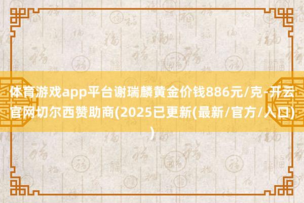 体育游戏app平台谢瑞麟黄金价钱886元/克-开云官网切尔西赞助商(2025已更新(最新/官方/入口)