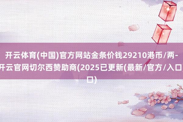 开云体育(中国)官方网站金条价钱29210港币/两-开云官网切尔西赞助商(2025已更新(最新/官方/入口)