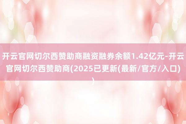 开云官网切尔西赞助商融资融券余额1.42亿元-开云官网切尔西赞助商(2025已更新(最新/官方/入口)